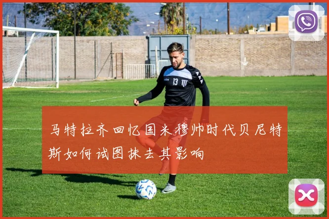 马特拉齐回忆国米穆帅时代贝尼特斯如何试图抹去其影响