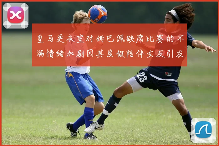 皇马更衣室对姆巴佩缺席比赛的不满情绪加剧因其度假陪伴女友引发争议