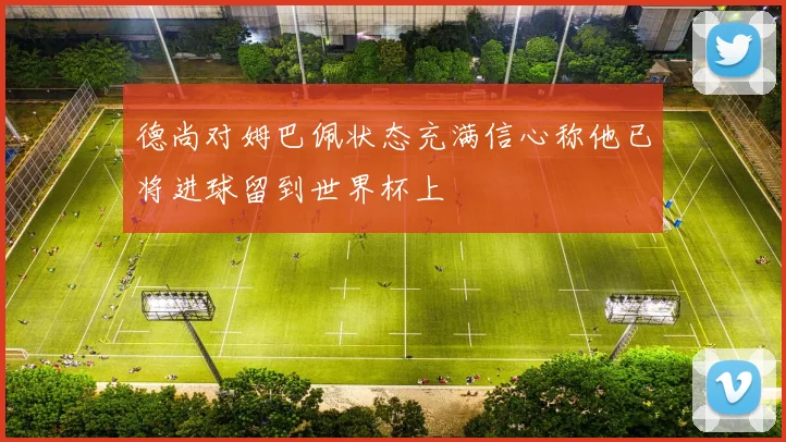 德尚对姆巴佩状态充满信心称他已将进球留到世界杯上