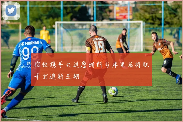 宿敌携手共进詹姆斯与库里或将联手打造新王朝