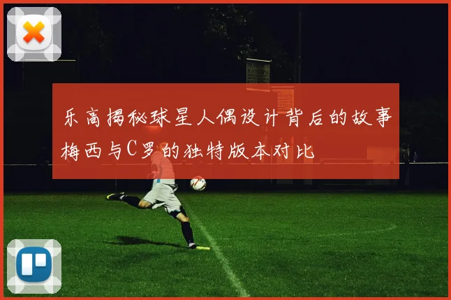 乐高揭秘球星人偶设计背后的故事梅西与C罗的独特版本对比