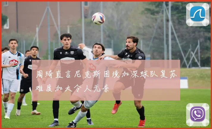 周琦直言尼克斯困境加深球队复苏难度加大令人无奈