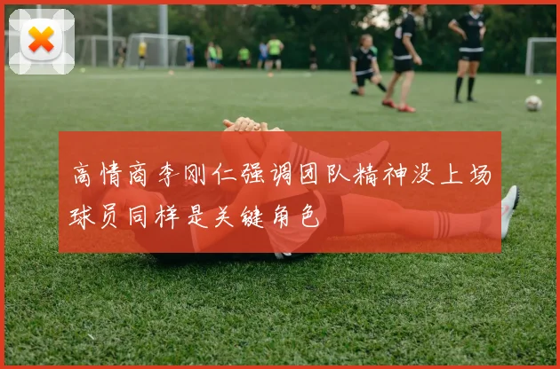 高情商李刚仁强调团队精神没上场球员同样是关键角色