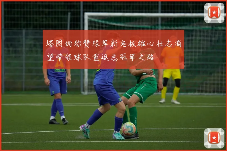塔图姆称赞绿军新老板雄心壮志渴望带领球队重返总冠军之路