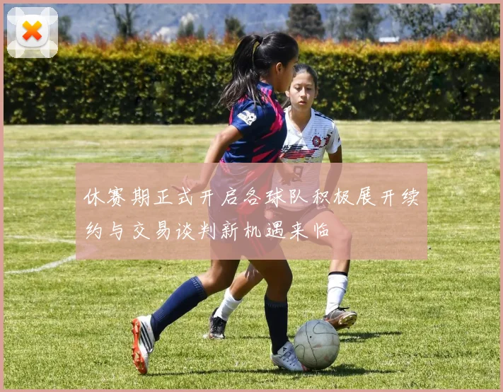 休赛期正式开启各球队积极展开续约与交易谈判新机遇来临