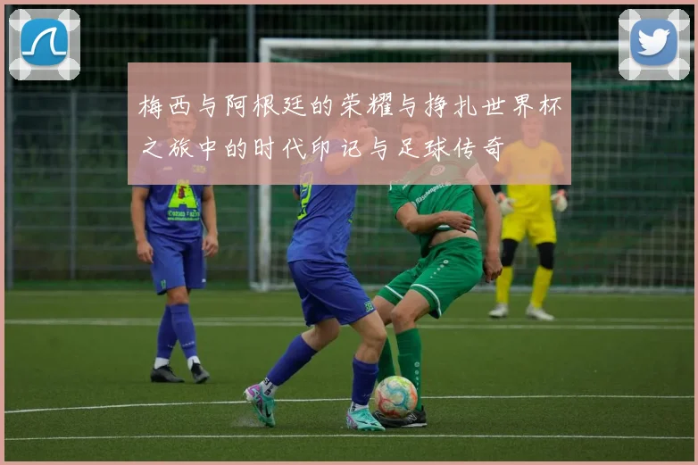 梅西与阿根廷的荣耀与挣扎世界杯之旅中的时代印记与足球传奇