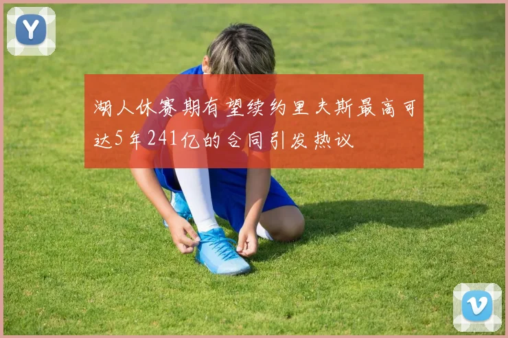 湖人休赛期有望续约里夫斯最高可达5年241亿的合同引发热议
