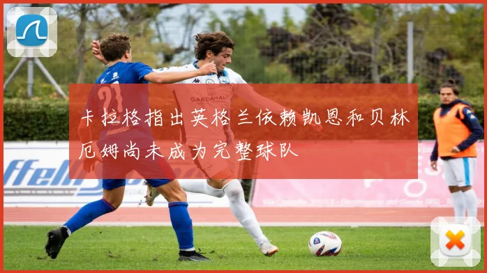 卡拉格指出英格兰依赖凯恩和贝林厄姆尚未成为完整球队